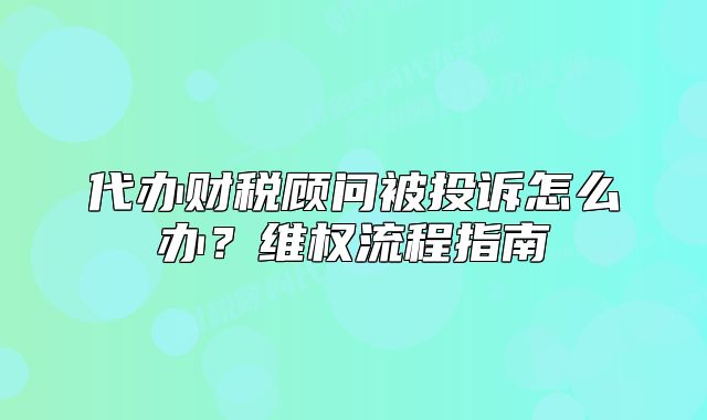 代辦財(cái)稅顧問(wèn)被投訴怎么辦？維權(quán)流程指南