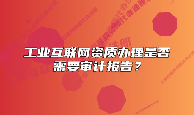 工業(yè)互聯(lián)網(wǎng)資質(zhì)辦理是否需要審計(jì)報(bào)告？