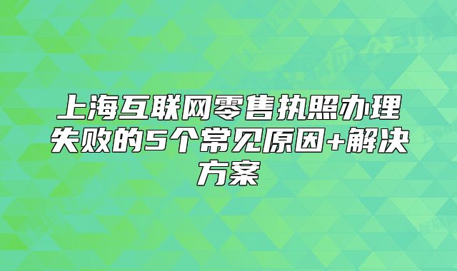 上?；ヂ?lián)網(wǎng)零售執(zhí)照辦理失敗的5個常見原因+解決方案