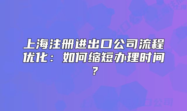 上海注冊(cè)進(jìn)出口公司流程優(yōu)化：如何縮短辦理時(shí)間？