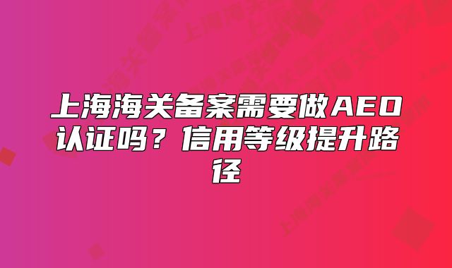 上海海關(guān)備案需要做AEO認(rèn)證嗎？信用等級(jí)提升路徑