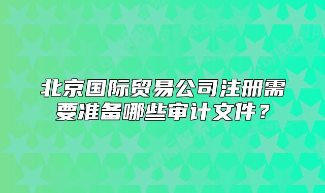北京國際貿(mào)易公司注冊需要準(zhǔn)備哪些審計(jì)文件？
