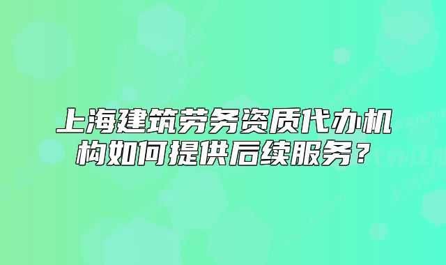 上海建筑勞務(wù)資質(zhì)代辦機(jī)構(gòu)如何提供后續(xù)服務(wù)？