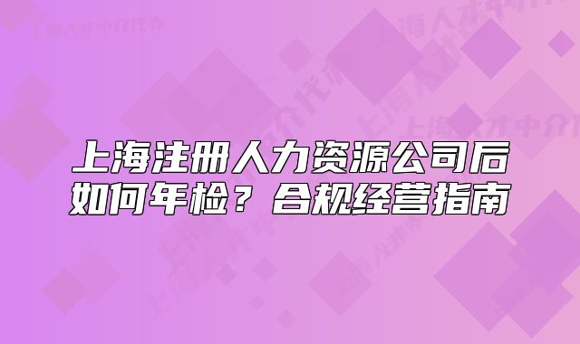 上海注冊人力資源公司后如何年檢？合規(guī)經(jīng)營指南
