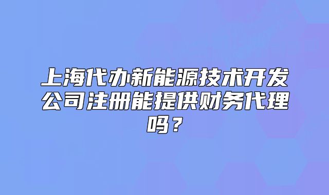 上海代辦新能源技術(shù)開發(fā)公司注冊能提供財務(wù)代理嗎？