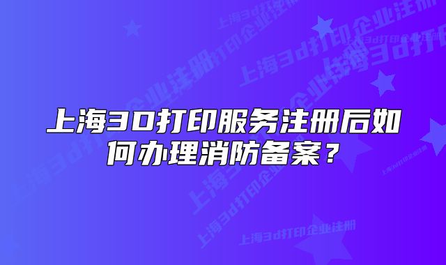 上海3D打印服務(wù)注冊(cè)后如何辦理消防備案？