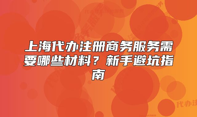 上海代辦注冊(cè)商務(wù)服務(wù)需要哪些材料？新手避坑指南
