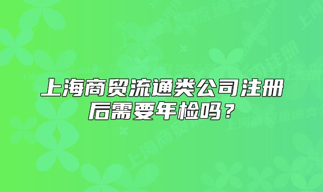 上海商貿(mào)流通類公司注冊(cè)后需要年檢嗎？