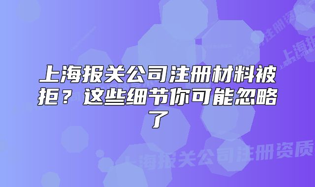 上海報(bào)關(guān)公司注冊(cè)材料被拒？這些細(xì)節(jié)你可能忽略了