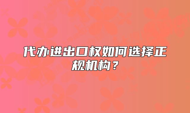 代辦進出口權(quán)如何選擇正規(guī)機構(gòu)？