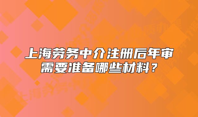 上海勞務(wù)中介注冊(cè)后年審需要準(zhǔn)備哪些材料？
