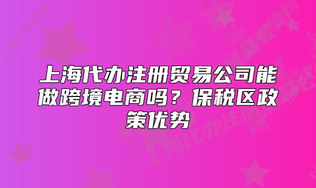 上海代辦注冊貿(mào)易公司能做跨境電商嗎？保稅區(qū)政策優(yōu)勢