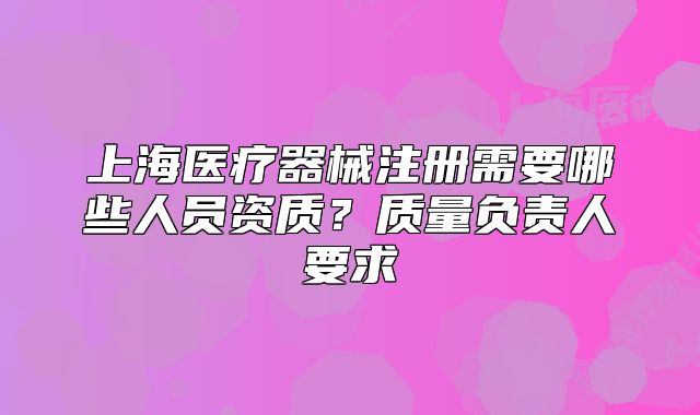 上海醫(yī)療器械注冊需要哪些人員資質(zhì)？質(zhì)量負(fù)責(zé)人要求