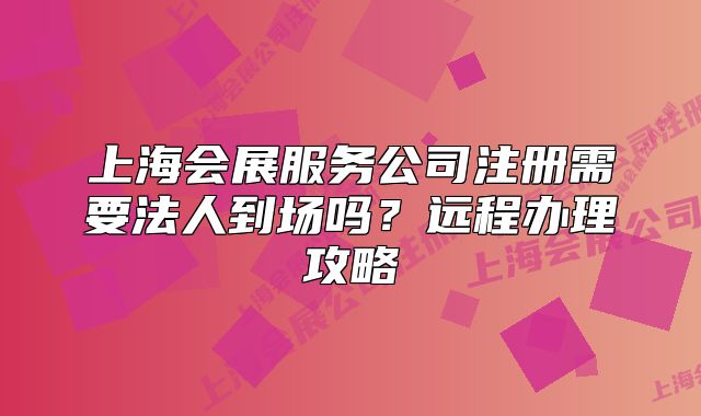 上海會展服務(wù)公司注冊需要法人到場嗎？遠程辦理攻略