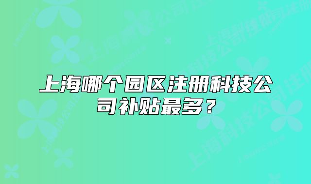 上海哪個(gè)園區(qū)注冊(cè)科技公司補(bǔ)貼最多？