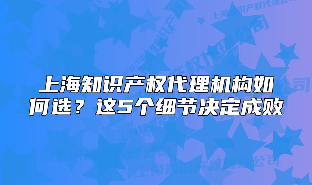 上海知識(shí)產(chǎn)權(quán)代理機(jī)構(gòu)如何選？這5個(gè)細(xì)節(jié)決定成敗