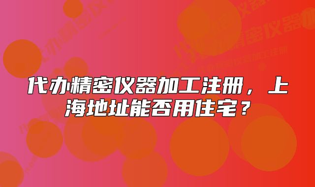 代辦精密儀器加工注冊(cè)，上海地址能否用住宅？