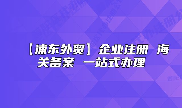 【浦東外貿(mào)】企業(yè)注冊(cè) 海關(guān)備案 一站式辦理