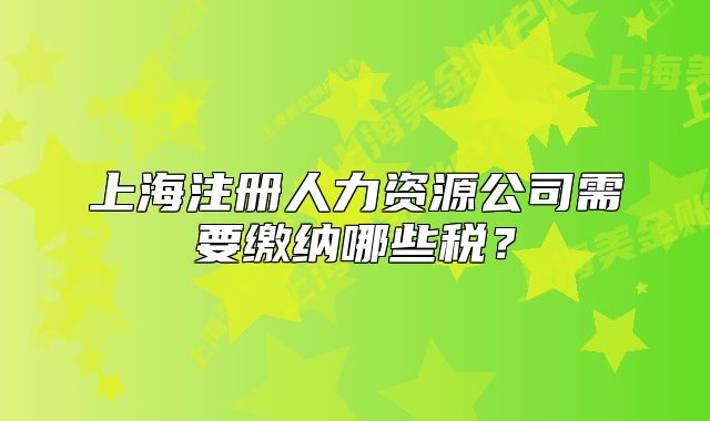 上海注冊人力資源公司需要繳納哪些稅？