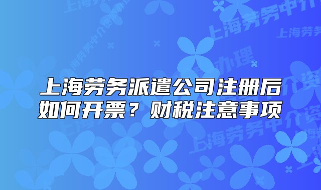 上海勞務派遣公司注冊后如何開票？財稅注意事項
