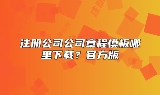 注冊(cè)公司公司章程模板哪里下載？官方版