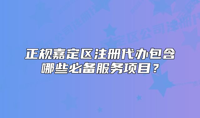 正規(guī)嘉定區(qū)注冊代辦包含哪些必備服務(wù)項(xiàng)目？