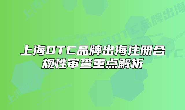 上海DTC品牌出海注冊合規(guī)性審查重點解析