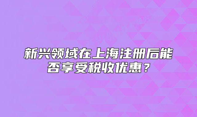 新興領(lǐng)域在上海注冊(cè)后能否享受稅收優(yōu)惠？