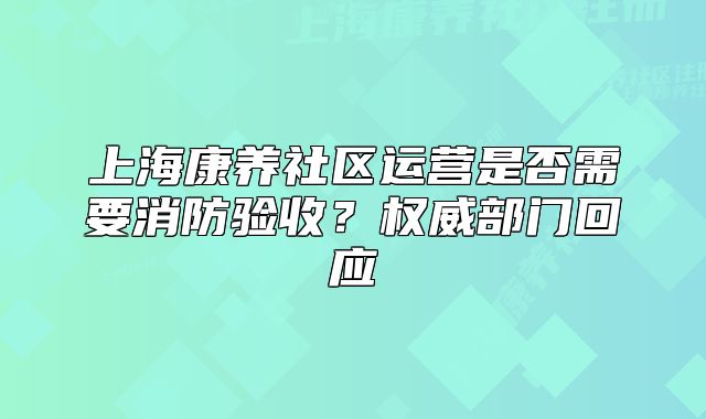 上海康養(yǎng)社區(qū)運(yùn)營(yíng)是否需要消防驗(yàn)收？權(quán)威部門(mén)回應(yīng)