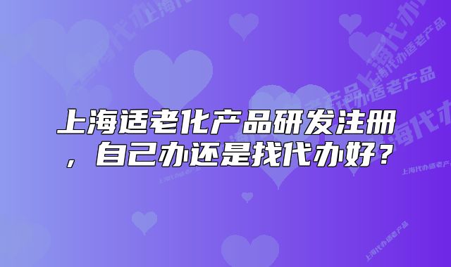上海適老化產(chǎn)品研發(fā)注冊，自己辦還是找代辦好？