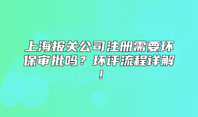 上海報(bào)關(guān)公司注冊(cè)需要環(huán)保審批嗎？環(huán)評(píng)流程詳解！