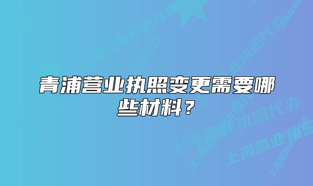 青浦營業(yè)執(zhí)照變更需要哪些材料？