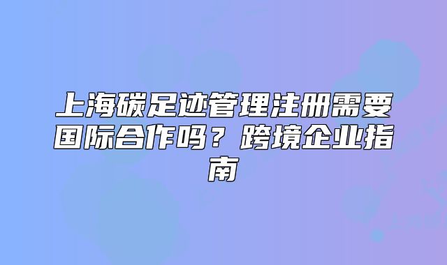 上海碳足跡管理注冊需要國際合作嗎？跨境企業(yè)指南