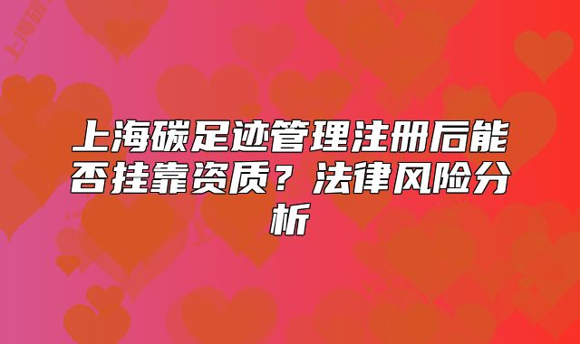 上海碳足跡管理注冊(cè)后能否掛靠資質(zhì)？法律風(fēng)險(xiǎn)分析