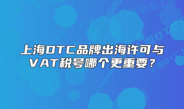 上海DTC品牌出海許可與VAT稅號(hào)哪個(gè)更重要？