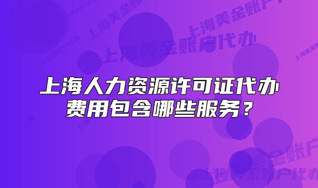 上海人力資源許可證代辦費(fèi)用包含哪些服務(wù)？