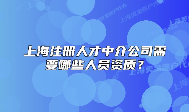 上海注冊人才中介公司需要哪些人員資質(zhì)？