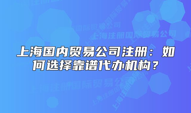 上海國(guó)內(nèi)貿(mào)易公司注冊(cè)：如何選擇靠譜代辦機(jī)構(gòu)？