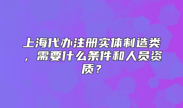 上海代辦注冊實體制造類，需要什么條件和人員資質？
