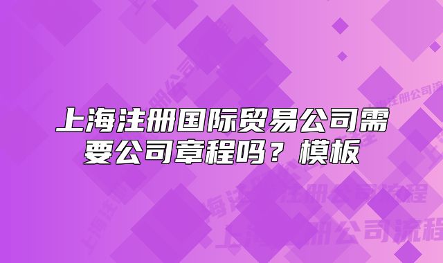 上海注冊(cè)國(guó)際貿(mào)易公司需要公司章程嗎？模板
