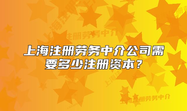 上海注冊勞務(wù)中介公司需要多少注冊資本？