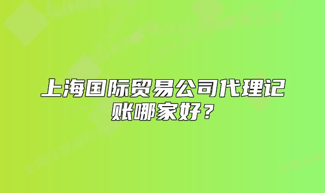 上海國際貿易公司代理記賬哪家好？