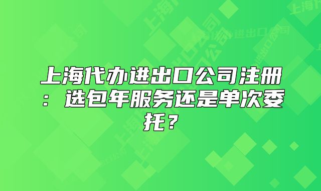 上海代辦進出口公司注冊：選包年服務還是單次委托？