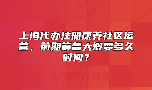 上海代辦注冊康養(yǎng)社區(qū)運營，前期籌備大概要多久時間？