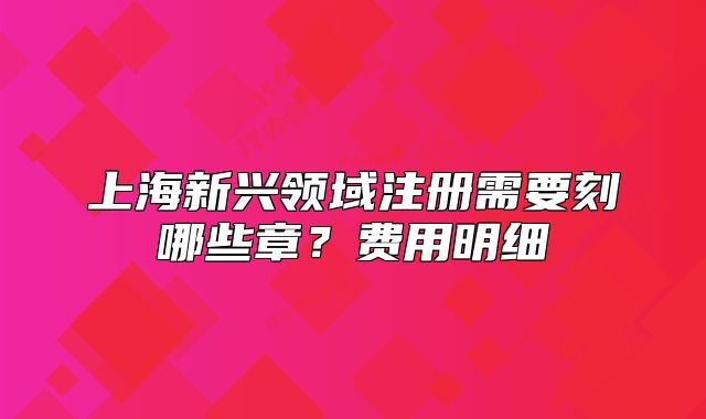 上海新興領(lǐng)域注冊需要刻哪些章？費(fèi)用明細(xì)