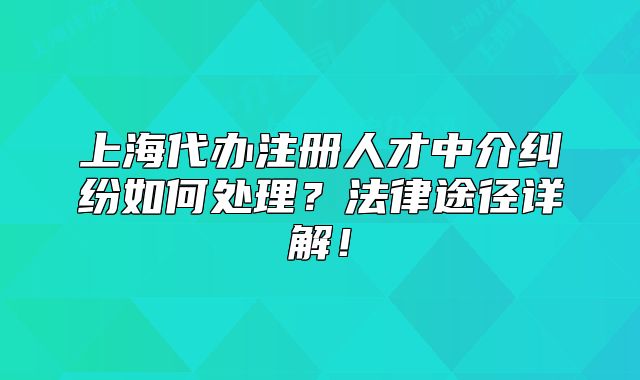 上海代辦注冊人才中介糾紛如何處理？法律途徑詳解！