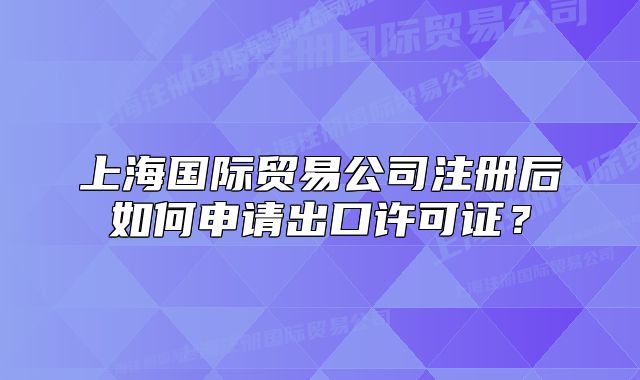 上海國(guó)際貿(mào)易公司注冊(cè)后如何申請(qǐng)出口許可證？