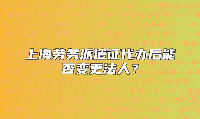 上海勞務(wù)派遣證代辦后能否變更法人？
