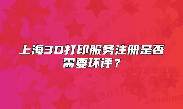 上海3D打印服務(wù)注冊(cè)是否需要環(huán)評(píng)？