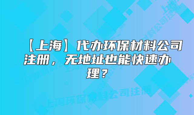 【上海】代辦環(huán)保材料公司注冊，無地址也能快速辦理？